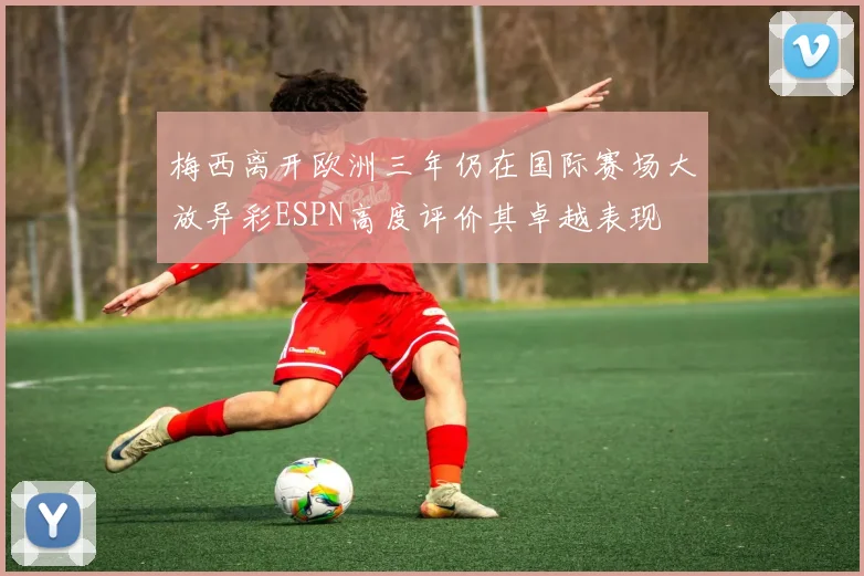 梅西离开欧洲三年仍在国际赛场大放异彩ESPN高度评价其卓越表现