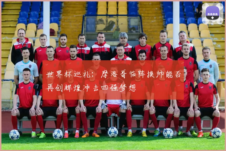 世界杯巡礼：摩洛哥临阵换帅能否再创辉煌冲击四强梦想