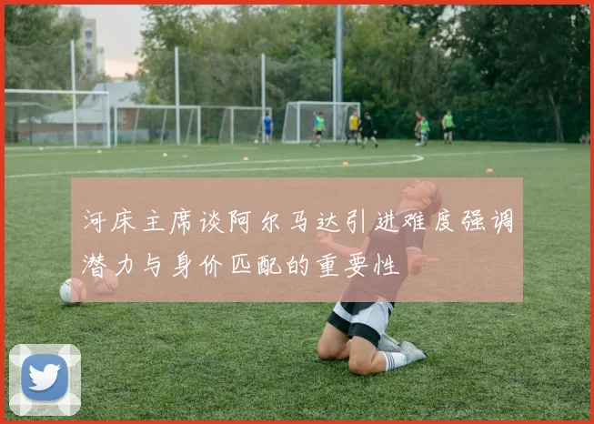 河床主席谈阿尔马达引进难度强调潜力与身价匹配的重要性