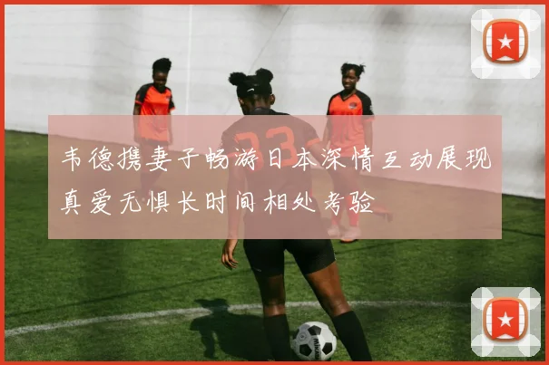 韦德携妻子畅游日本深情互动展现真爱无惧长时间相处考验