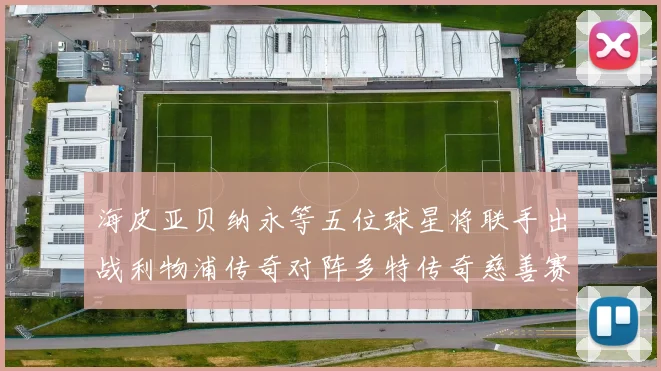 海皮亚贝纳永等五位球星将联手出战利物浦传奇对阵多特传奇慈善赛