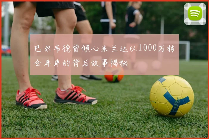 巴尔韦德曾倾心米兰达以1000万转会库库的背后故事揭秘