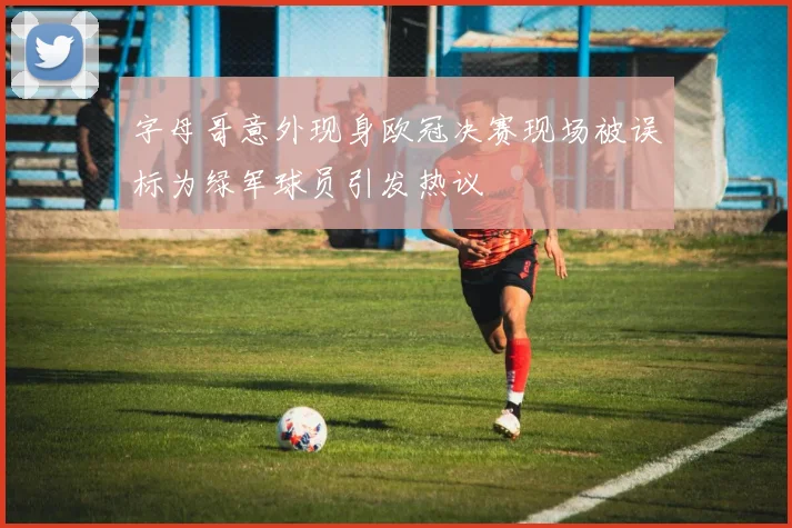字母哥意外现身欧冠决赛现场被误标为绿军球员引发热议