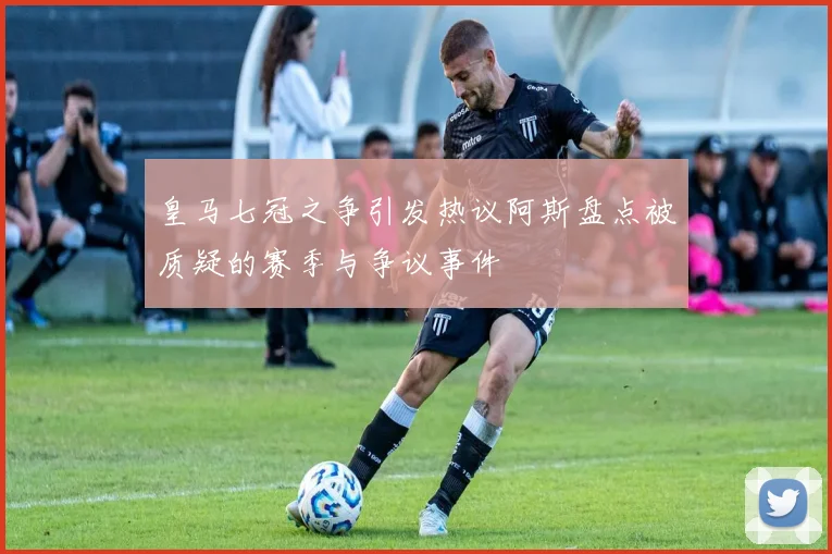 皇马七冠之争引发热议阿斯盘点被质疑的赛季与争议事件