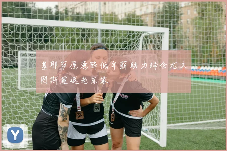 基耶萨愿意降低年薪助力转会尤文图斯重返老东家