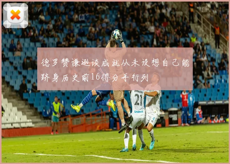 德罗赞谦逊谈成就从未设想自己能跻身历史前16得分手行列