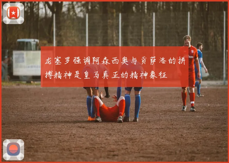龙塞罗强调阿森西奥与贡萨洛的拼搏精神是皇马真正的精神象征
