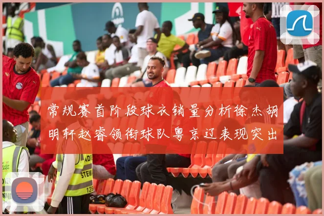 常规赛首阶段球衣销量分析徐杰胡明轩赵睿领衔球队粤京辽表现突出