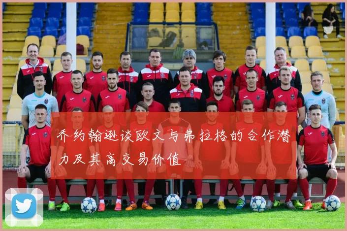 乔约翰逊谈欧文与弗拉格的合作潜力及其高交易价值