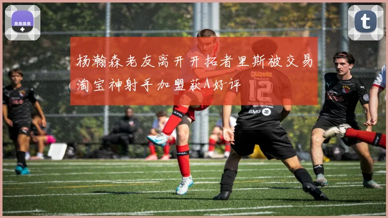杨瀚森老友离开开拓者里斯被交易淘宝神射手加盟获A好评