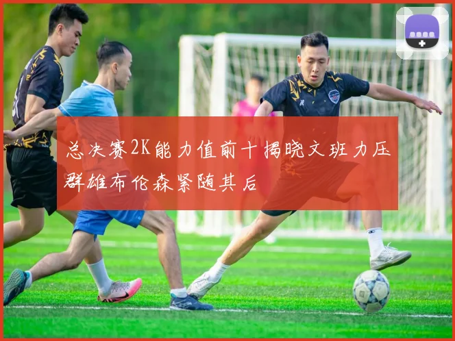 总决赛2K能力值前十揭晓文班力压群雄布伦森紧随其后