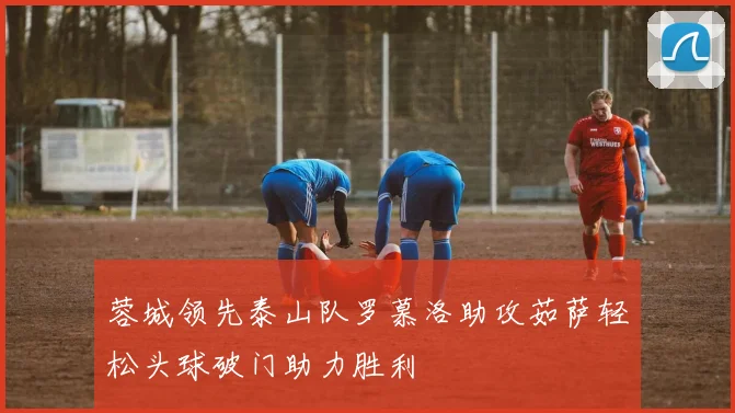 蓉城领先泰山队罗慕洛助攻茹萨轻松头球破门助力胜利