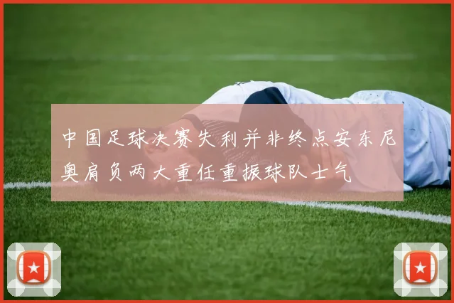中国足球决赛失利并非终点安东尼奥肩负两大重任重振球队士气
