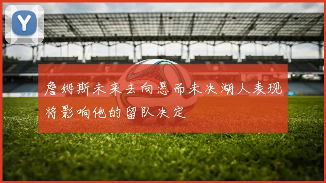 詹姆斯未来去向悬而未决湖人表现将影响他的留队决定
