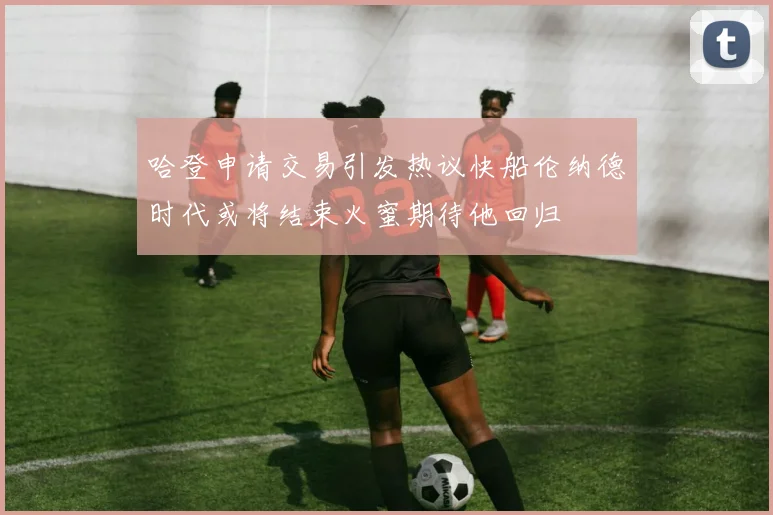 哈登申请交易引发热议快船伦纳德时代或将结束火蜜期待他回归