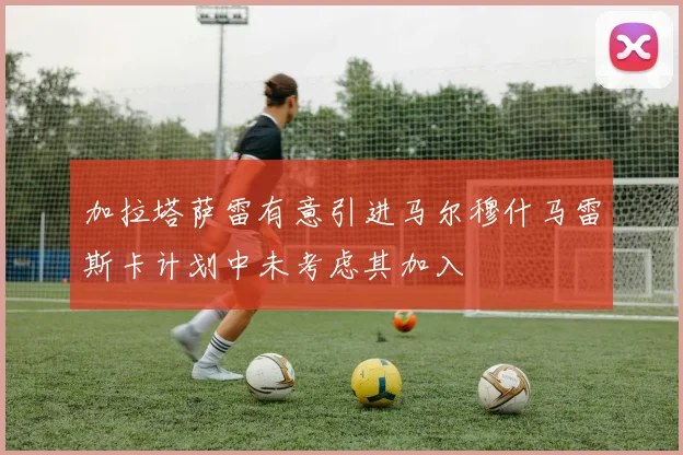 加拉塔萨雷有意引进马尔穆什马雷斯卡计划中未考虑其加入