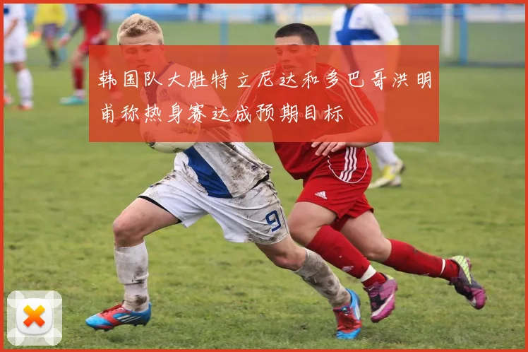 韩国队大胜特立尼达和多巴哥洪明甫称热身赛达成预期目标