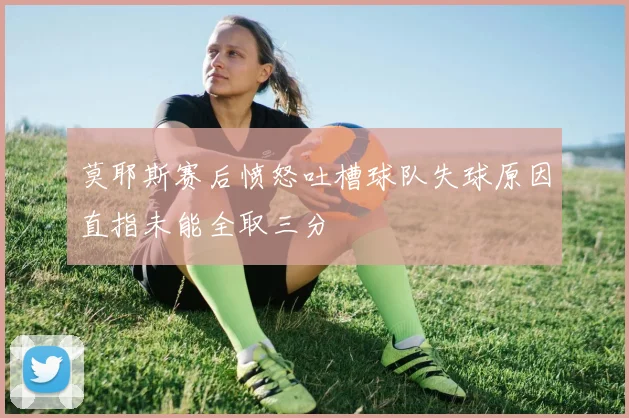莫耶斯赛后愤怒吐槽球队失球原因直指未能全取三分