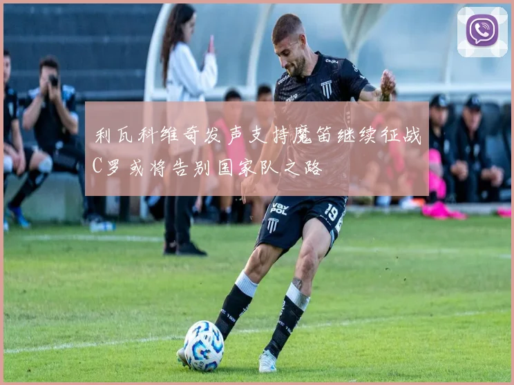 利瓦科维奇发声支持魔笛继续征战C罗或将告别国家队之路