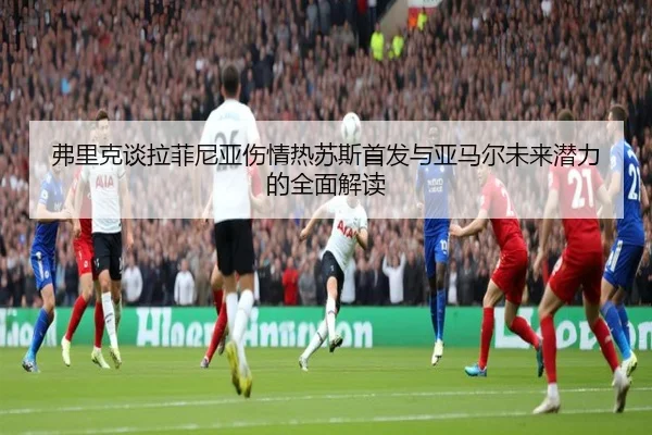 弗里克谈拉菲尼亚伤情热苏斯首发与亚马尔未来潜力的全面解读 | yaxin